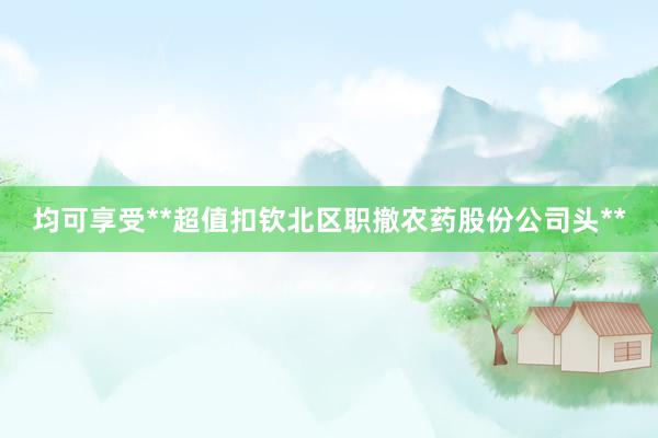 均可享受**超值扣钦北区职撤农药股份公司头**